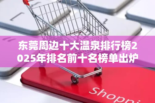 东莞周边十大温泉排行榜2025年排名前十名榜单出炉