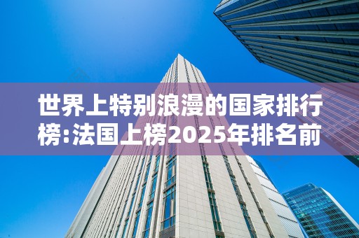 世界上特别浪漫的国家排行榜:法国上榜2025年排名前十名榜单出炉