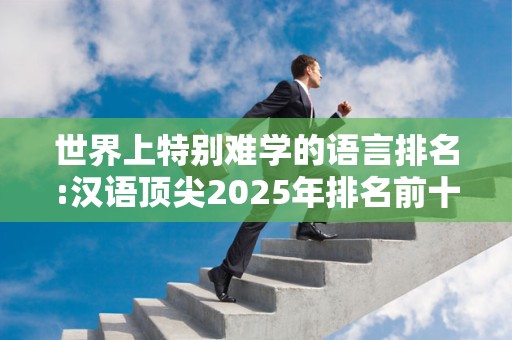 世界上特别难学的语言排名:汉语顶尖2025年排名前十名榜单出炉