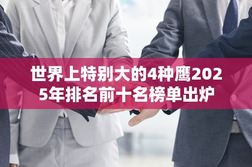 世界上特别大的4种鹰2025年排名前十名榜单出炉