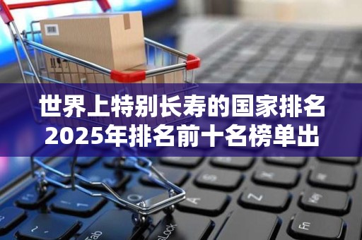 世界上特别长寿的国家排名2025年排名前十名榜单出炉