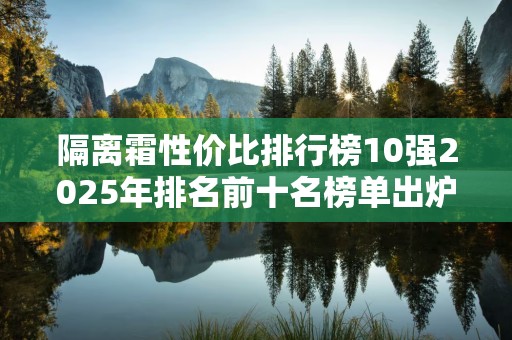 隔离霜性价比排行榜10强2025年排名前十名榜单出炉