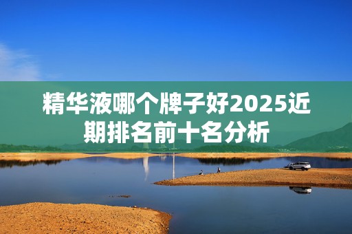 精华液哪个牌子好2025近期排名前十名分析