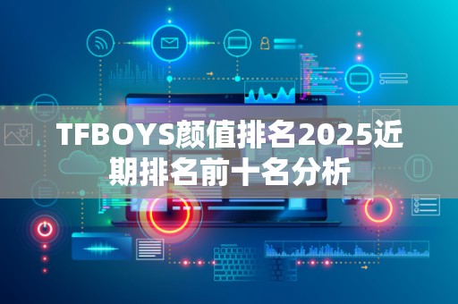 TFBOYS颜值排名2025近期排名前十名分析