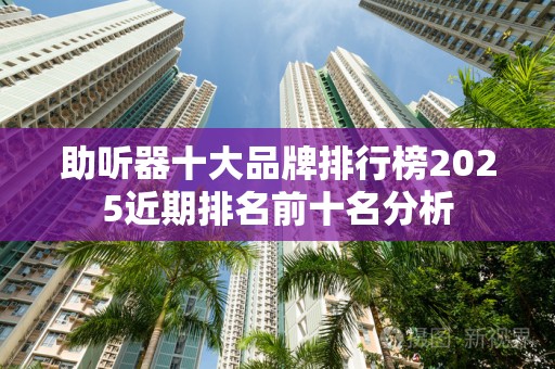 助听器十大品牌排行榜2025近期排名前十名分析