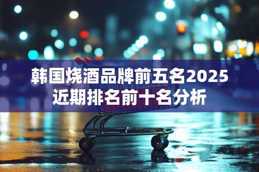 韩国烧酒品牌前五名2025近期排名前十名分析