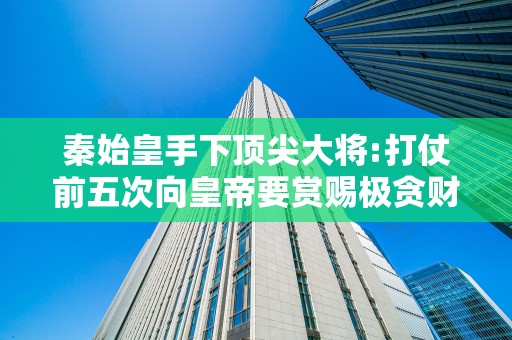 秦始皇手下顶尖大将:打仗前五次向皇帝要赏赐极贪财却善终2025近期排名前十名分析