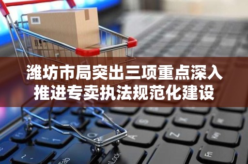 潍坊市局突出三项重点深入推进专卖执法规范化建设