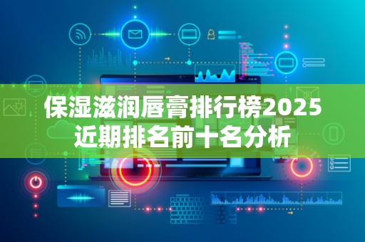 保湿滋润唇膏排行榜2025近期排名前十名分析