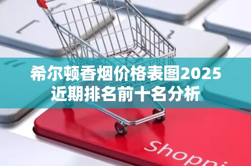 希尔顿香烟价格表图2025近期排名前十名分析