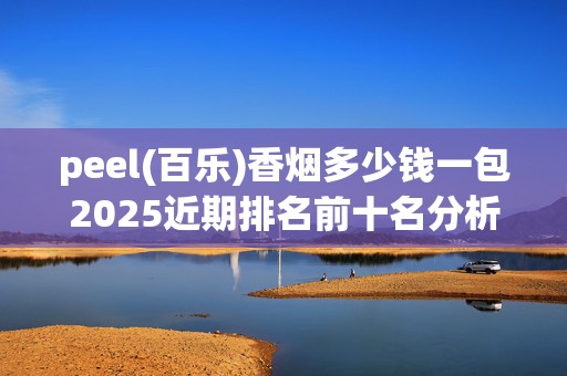 peel(百乐)香烟多少钱一包2025近期排名前十名分析