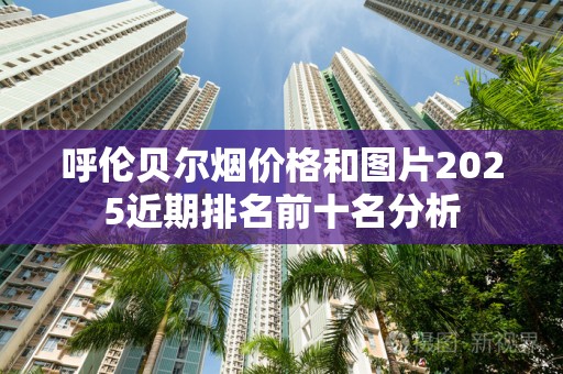 呼伦贝尔烟价格和图片2025近期排名前十名分析