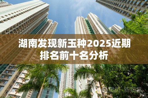 湖南发现新玉种2025近期排名前十名分析