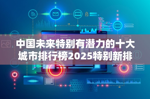 中国未来特别有潜力的十大城市排行榜2025特别新排名前十名分析