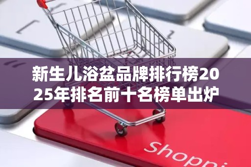 新生儿浴盆品牌排行榜2025年排名前十名榜单出炉