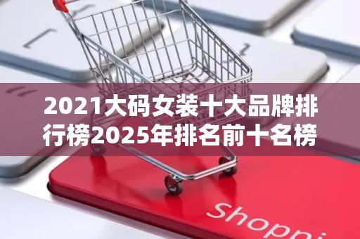 2021大码女装十大品牌排行榜2025年排名前十名榜单出炉