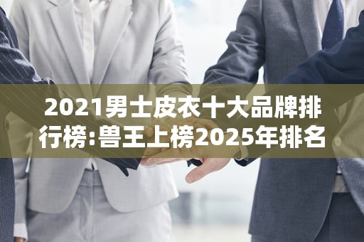 2021男士皮衣十大品牌排行榜:兽王上榜2025年排名前十名榜单出炉