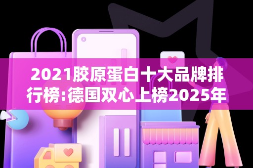 2021胶原蛋白十大品牌排行榜:德国双心上榜2025年排名前十名榜单出炉