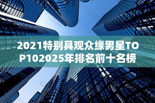 2021特别具观众缘男星TOP102025年排名前十名榜单出炉
