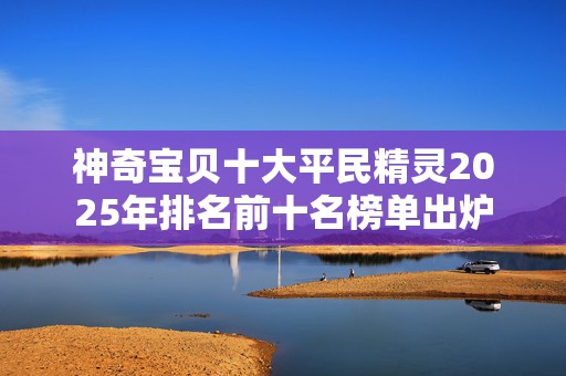 神奇宝贝十大平民精灵2025年排名前十名榜单出炉
