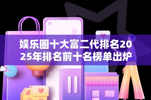 娱乐圈十大富二代排名2025年排名前十名榜单出炉