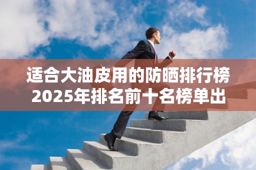 适合大油皮用的防晒排行榜2025年排名前十名榜单出炉