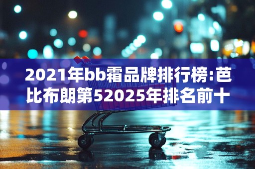 2021年bb霜品牌排行榜:芭比布朗第52025年排名前十名榜单出炉