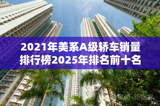 2021年美系A级轿车销量排行榜2025年排名前十名榜单出炉