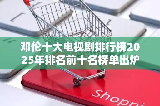 邓伦十大电视剧排行榜2025年排名前十名榜单出炉