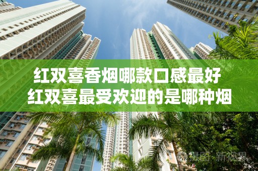 红双喜香烟哪款口感最好 红双喜最受欢迎的是哪种烟