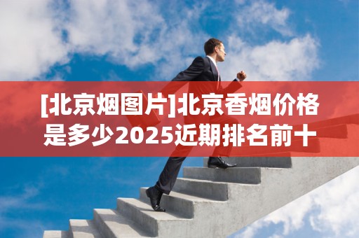 [北京烟图片]北京香烟价格是多少2025近期排名前十名分析