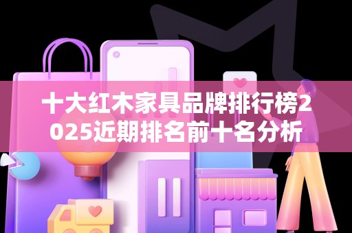 十大红木家具品牌排行榜2025近期排名前十名分析
