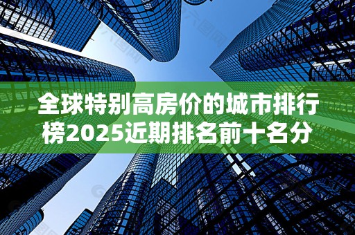 全球特别高房价的城市排行榜2025近期排名前十名分析