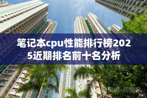 笔记本cpu性能排行榜2025近期排名前十名分析