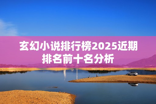 玄幻小说排行榜2025近期排名前十名分析