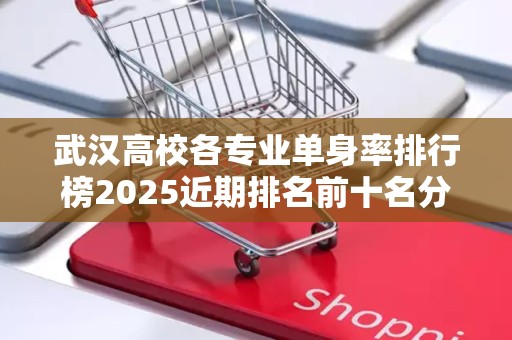 武汉高校各专业单身率排行榜2025近期排名前十名分析