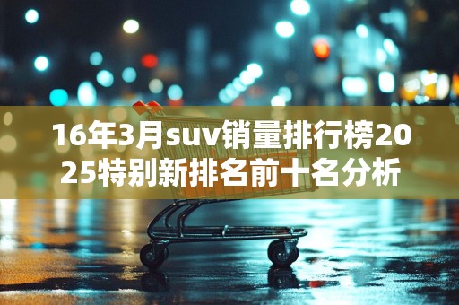16年3月suv销量排行榜2025特别新排名前十名分析