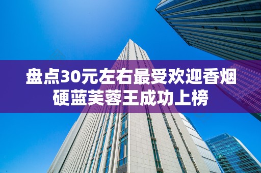 盘点30元左右最受欢迎香烟硬蓝芙蓉王成功上榜