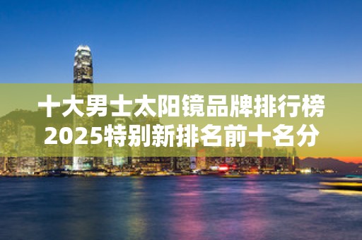 十大男士太阳镜品牌排行榜2025特别新排名前十名分析