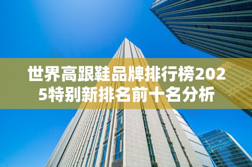 世界高跟鞋品牌排行榜2025特别新排名前十名分析