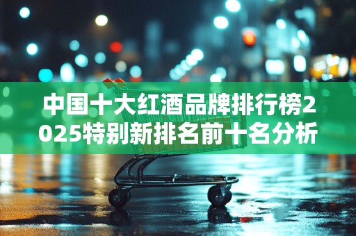 中国十大红酒品牌排行榜2025特别新排名前十名分析