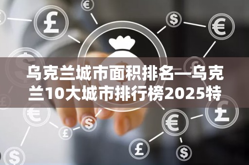 乌克兰城市面积排名—乌克兰10大城市排行榜2025特别新排名前十名分析