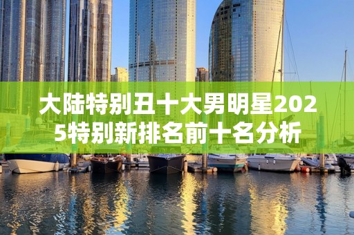 大陆特别丑十大男明星2025特别新排名前十名分析
