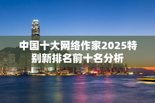 中国十大网络作家2025特别新排名前十名分析