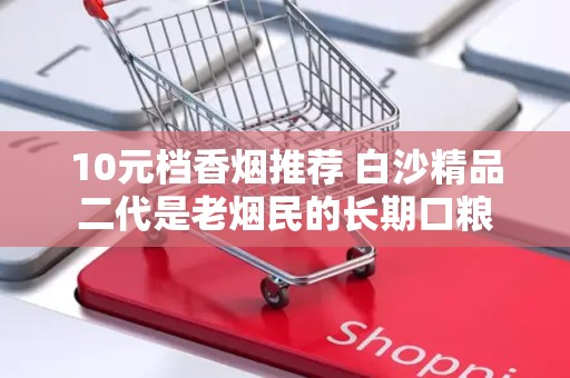 10元档香烟推荐 白沙精品二代是老烟民的长期口粮