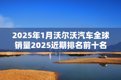 2025年1月沃尔沃汽车全球销量2025近期排名前十名榜单出炉