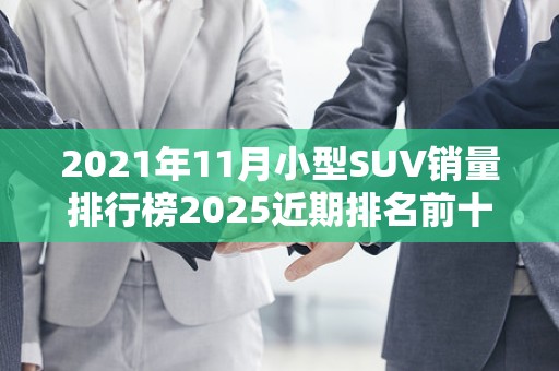2021年11月小型SUV销量排行榜2025近期排名前十名榜单出炉