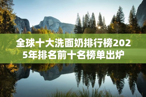 全球十大洗面奶排行榜2025年排名前十名榜单出炉