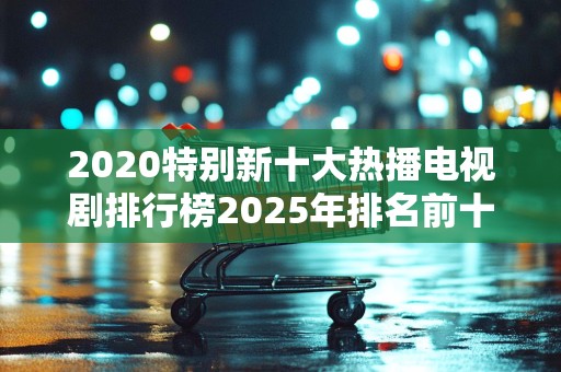 2020特别新十大热播电视剧排行榜2025年排名前十名榜单出炉