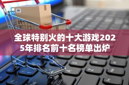 全球特别火的十大游戏2025年排名前十名榜单出炉
